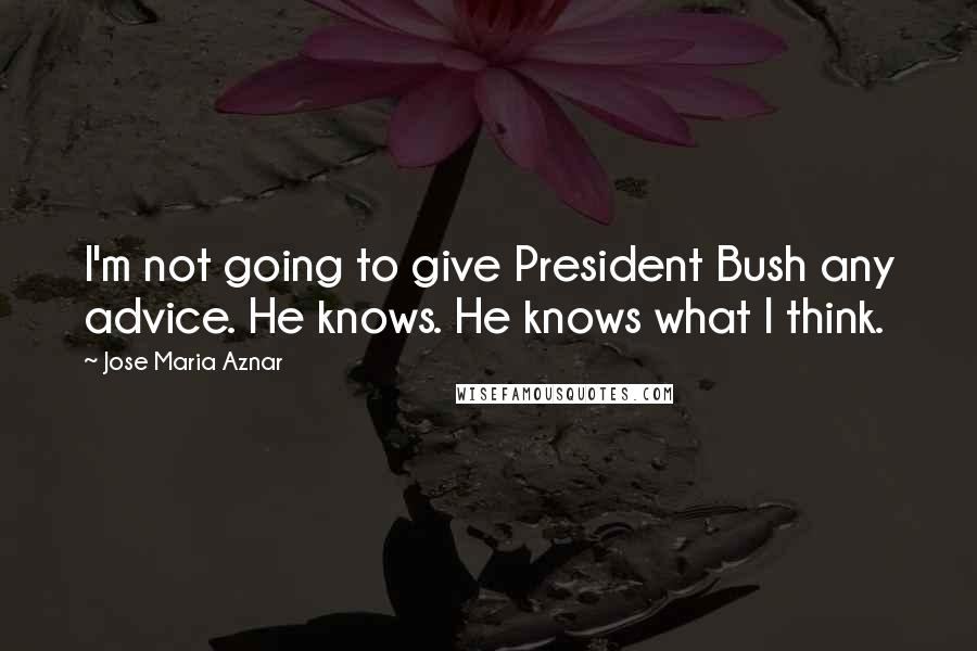 Jose Maria Aznar Quotes: I'm not going to give President Bush any advice. He knows. He knows what I think.