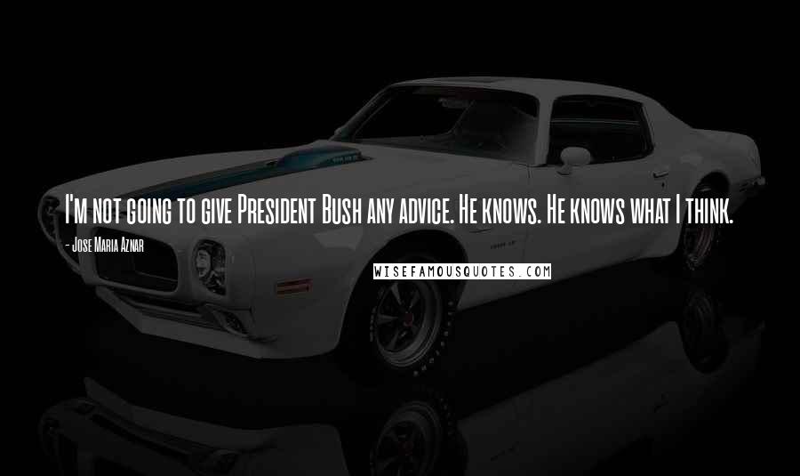 Jose Maria Aznar Quotes: I'm not going to give President Bush any advice. He knows. He knows what I think.