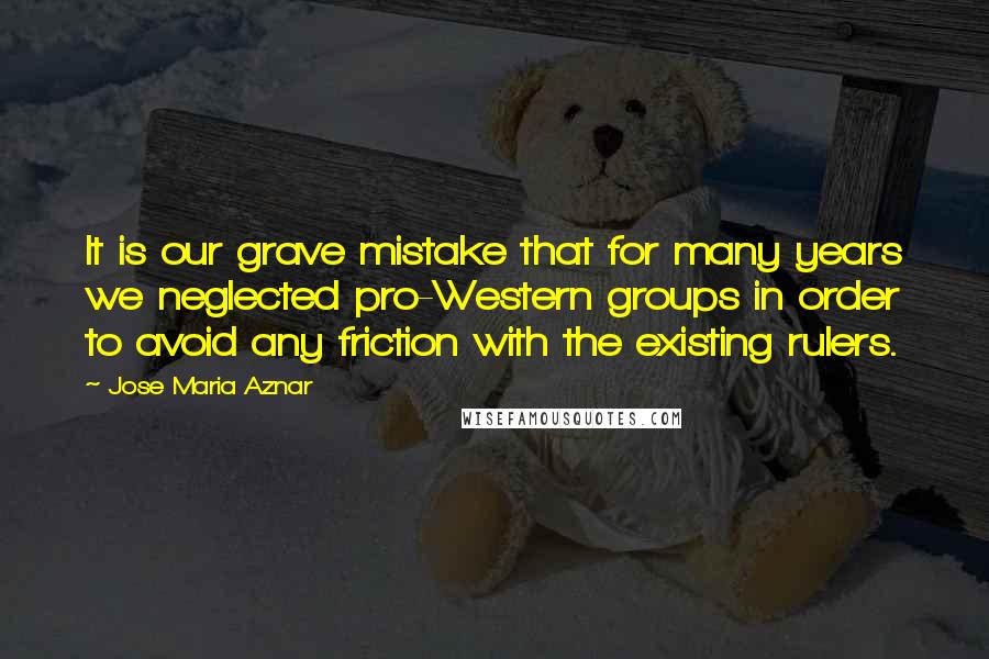 Jose Maria Aznar Quotes: It is our grave mistake that for many years we neglected pro-Western groups in order to avoid any friction with the existing rulers.