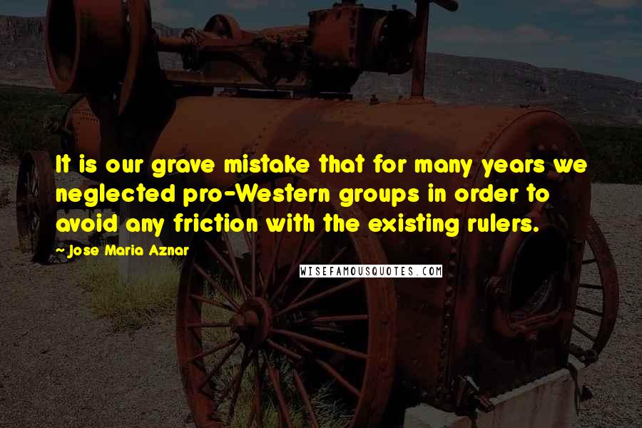 Jose Maria Aznar Quotes: It is our grave mistake that for many years we neglected pro-Western groups in order to avoid any friction with the existing rulers.