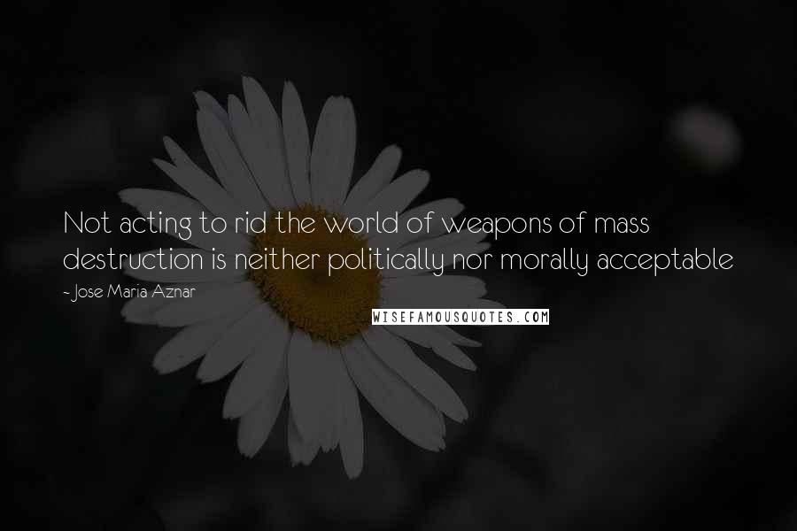 Jose Maria Aznar Quotes: Not acting to rid the world of weapons of mass destruction is neither politically nor morally acceptable