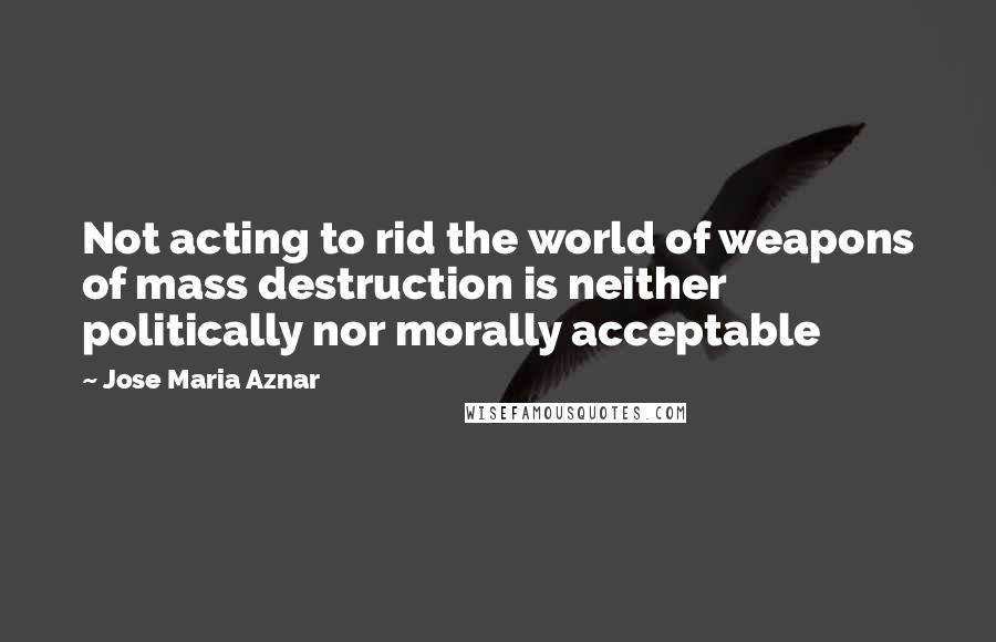 Jose Maria Aznar Quotes: Not acting to rid the world of weapons of mass destruction is neither politically nor morally acceptable