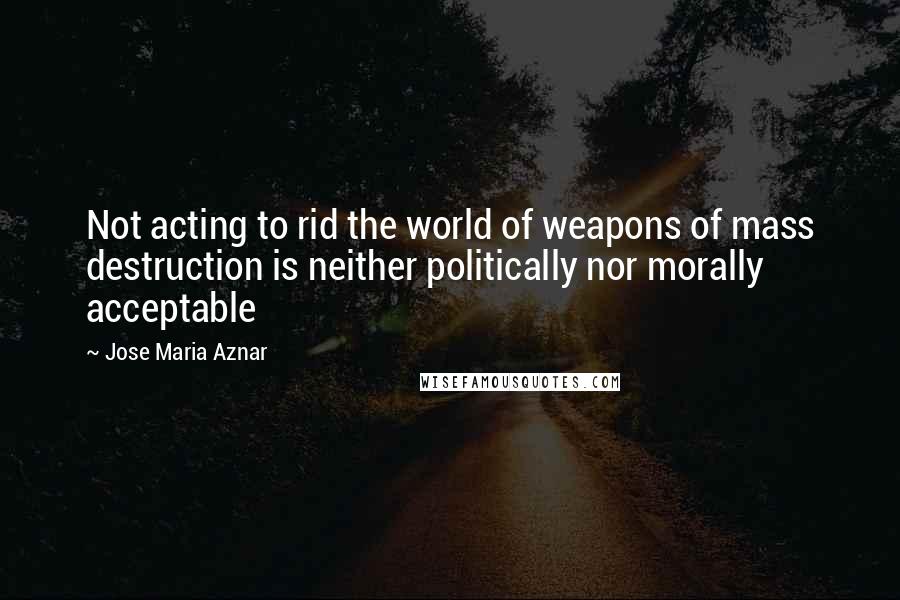 Jose Maria Aznar Quotes: Not acting to rid the world of weapons of mass destruction is neither politically nor morally acceptable