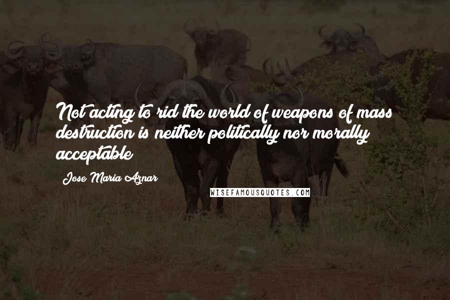 Jose Maria Aznar Quotes: Not acting to rid the world of weapons of mass destruction is neither politically nor morally acceptable