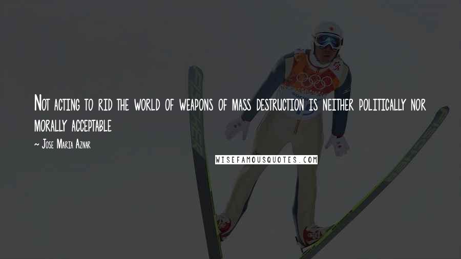 Jose Maria Aznar Quotes: Not acting to rid the world of weapons of mass destruction is neither politically nor morally acceptable