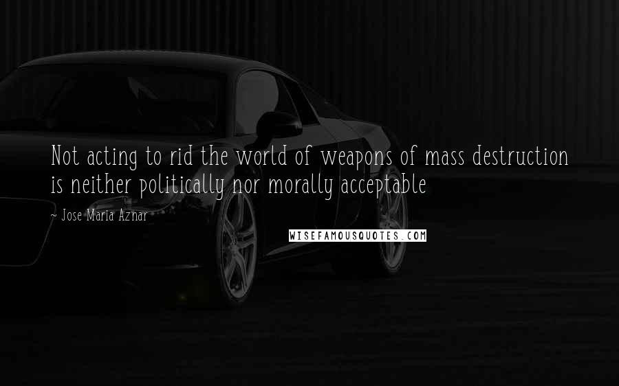 Jose Maria Aznar Quotes: Not acting to rid the world of weapons of mass destruction is neither politically nor morally acceptable