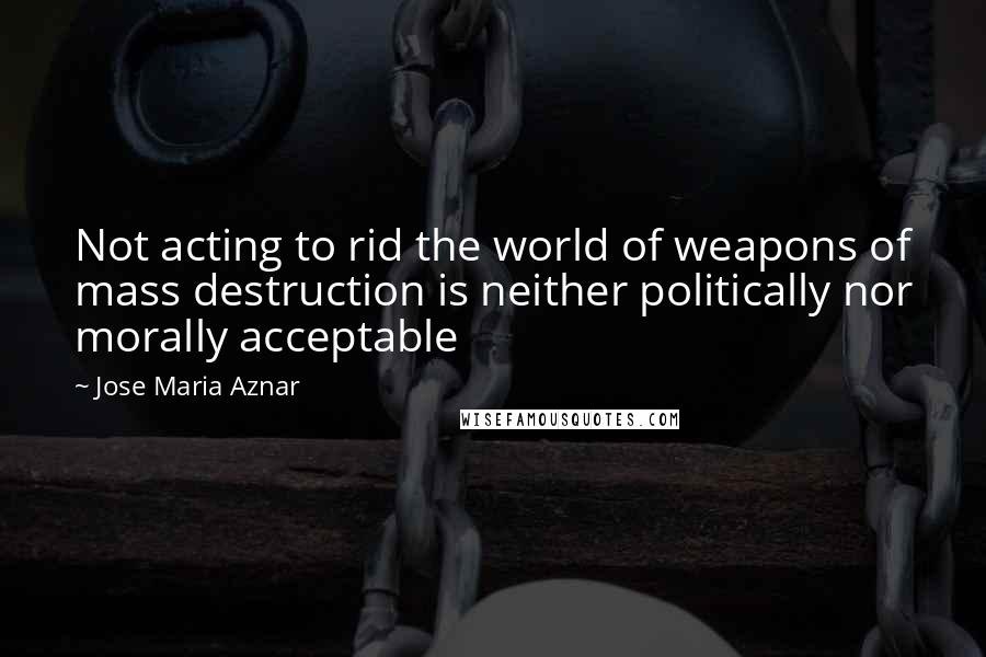 Jose Maria Aznar Quotes: Not acting to rid the world of weapons of mass destruction is neither politically nor morally acceptable