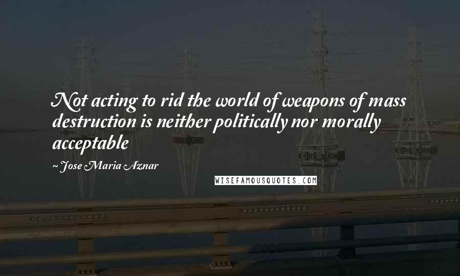 Jose Maria Aznar Quotes: Not acting to rid the world of weapons of mass destruction is neither politically nor morally acceptable