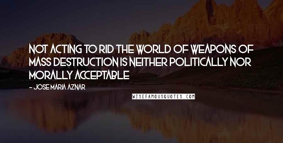 Jose Maria Aznar Quotes: Not acting to rid the world of weapons of mass destruction is neither politically nor morally acceptable