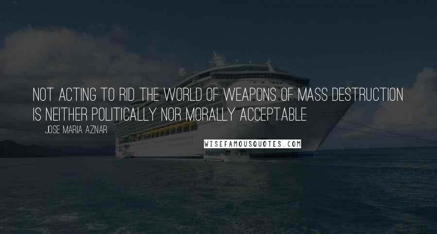 Jose Maria Aznar Quotes: Not acting to rid the world of weapons of mass destruction is neither politically nor morally acceptable