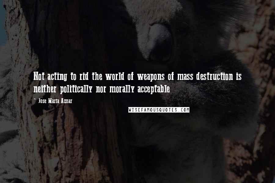 Jose Maria Aznar Quotes: Not acting to rid the world of weapons of mass destruction is neither politically nor morally acceptable