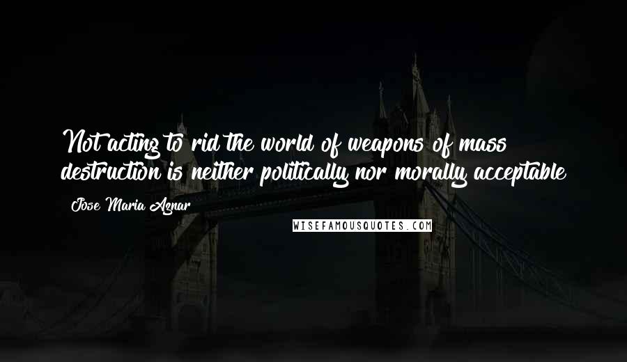 Jose Maria Aznar Quotes: Not acting to rid the world of weapons of mass destruction is neither politically nor morally acceptable