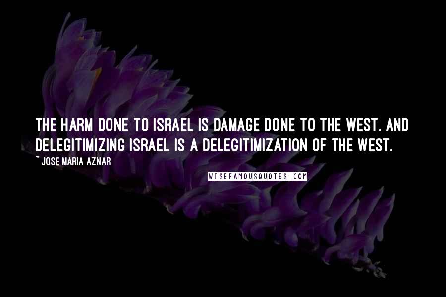 Jose Maria Aznar Quotes: The harm done to Israel is damage done to the West. And delegitimizing Israel is a delegitimization of the West.