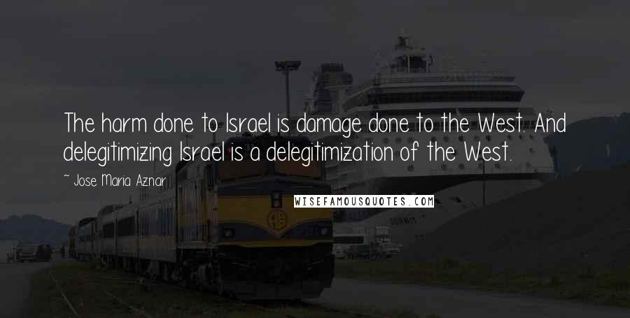 Jose Maria Aznar Quotes: The harm done to Israel is damage done to the West. And delegitimizing Israel is a delegitimization of the West.