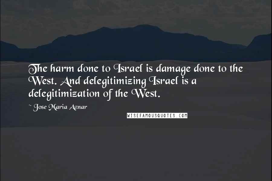 Jose Maria Aznar Quotes: The harm done to Israel is damage done to the West. And delegitimizing Israel is a delegitimization of the West.