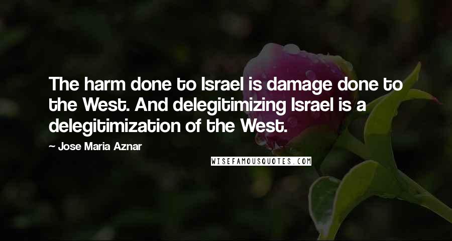 Jose Maria Aznar Quotes: The harm done to Israel is damage done to the West. And delegitimizing Israel is a delegitimization of the West.