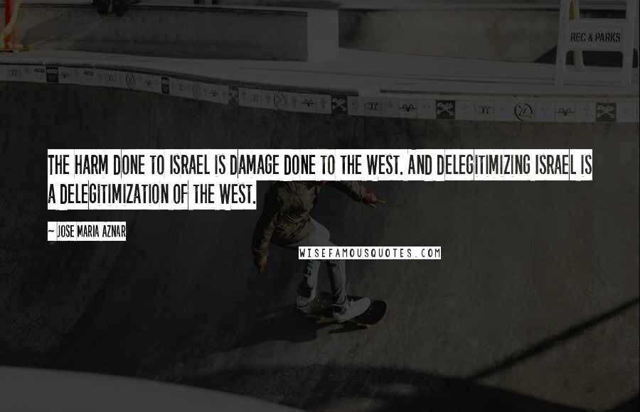 Jose Maria Aznar Quotes: The harm done to Israel is damage done to the West. And delegitimizing Israel is a delegitimization of the West.