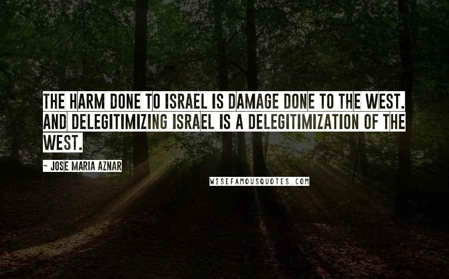Jose Maria Aznar Quotes: The harm done to Israel is damage done to the West. And delegitimizing Israel is a delegitimization of the West.