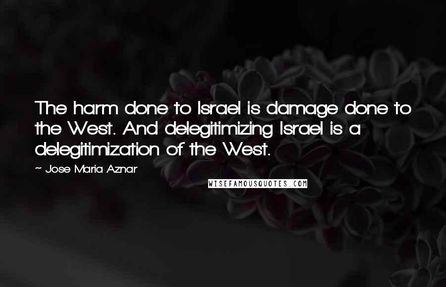 Jose Maria Aznar Quotes: The harm done to Israel is damage done to the West. And delegitimizing Israel is a delegitimization of the West.