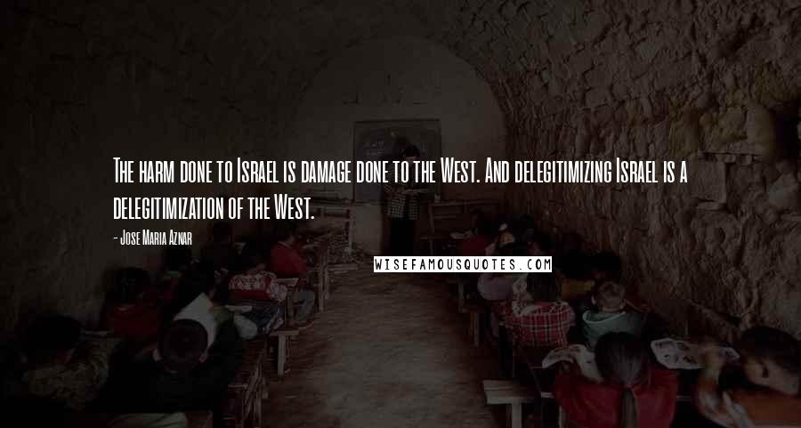 Jose Maria Aznar Quotes: The harm done to Israel is damage done to the West. And delegitimizing Israel is a delegitimization of the West.