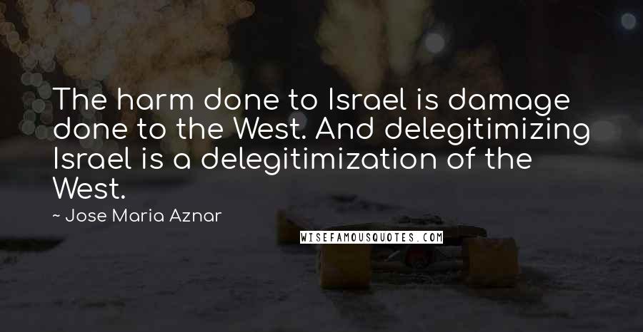 Jose Maria Aznar Quotes: The harm done to Israel is damage done to the West. And delegitimizing Israel is a delegitimization of the West.