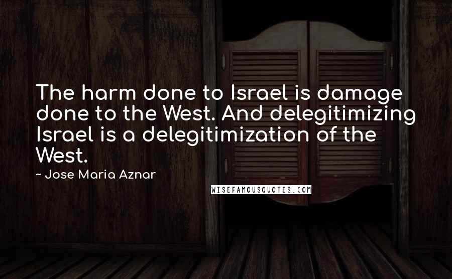 Jose Maria Aznar Quotes: The harm done to Israel is damage done to the West. And delegitimizing Israel is a delegitimization of the West.