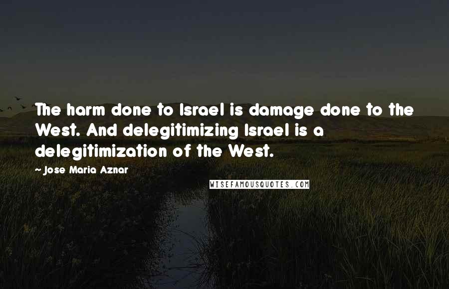 Jose Maria Aznar Quotes: The harm done to Israel is damage done to the West. And delegitimizing Israel is a delegitimization of the West.