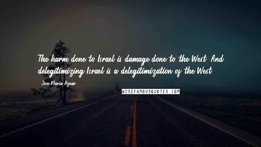 Jose Maria Aznar Quotes: The harm done to Israel is damage done to the West. And delegitimizing Israel is a delegitimization of the West.