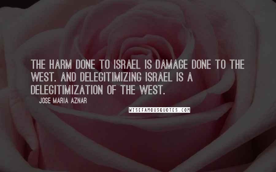 Jose Maria Aznar Quotes: The harm done to Israel is damage done to the West. And delegitimizing Israel is a delegitimization of the West.