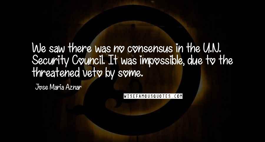 Jose Maria Aznar Quotes: We saw there was no consensus in the U.N. Security Council. It was impossible, due to the threatened veto by some.