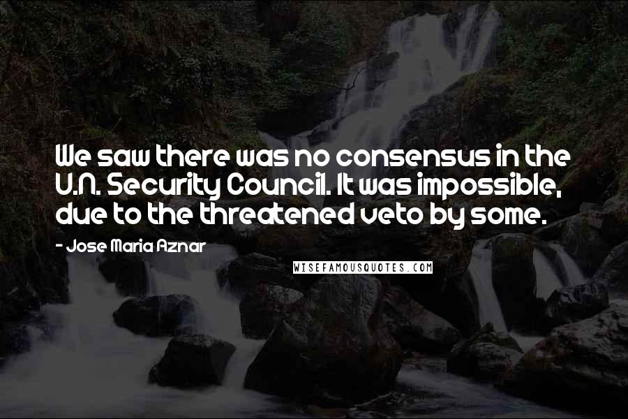 Jose Maria Aznar Quotes: We saw there was no consensus in the U.N. Security Council. It was impossible, due to the threatened veto by some.