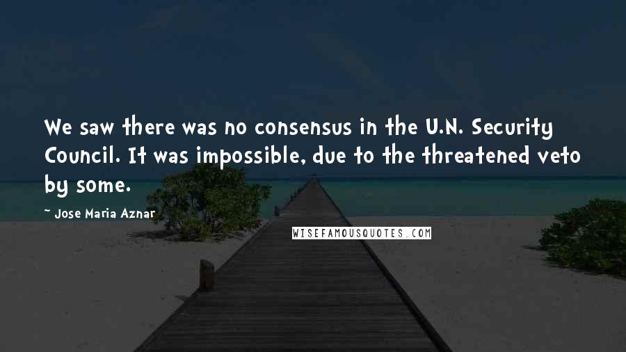 Jose Maria Aznar Quotes: We saw there was no consensus in the U.N. Security Council. It was impossible, due to the threatened veto by some.