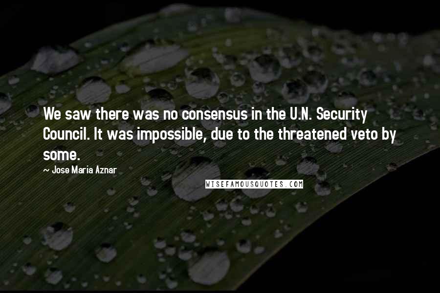 Jose Maria Aznar Quotes: We saw there was no consensus in the U.N. Security Council. It was impossible, due to the threatened veto by some.