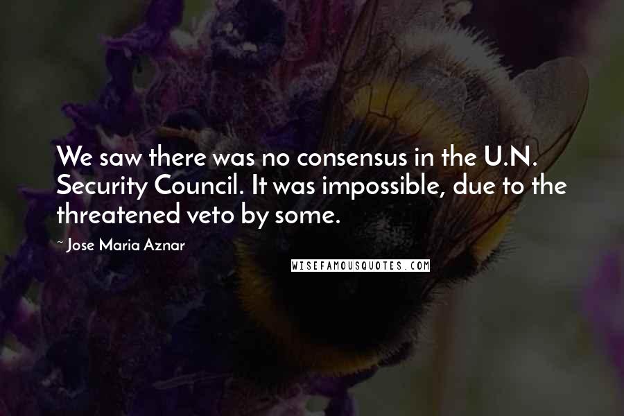 Jose Maria Aznar Quotes: We saw there was no consensus in the U.N. Security Council. It was impossible, due to the threatened veto by some.