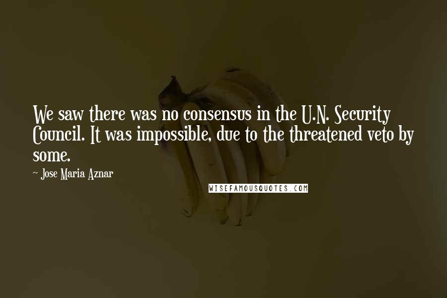 Jose Maria Aznar Quotes: We saw there was no consensus in the U.N. Security Council. It was impossible, due to the threatened veto by some.