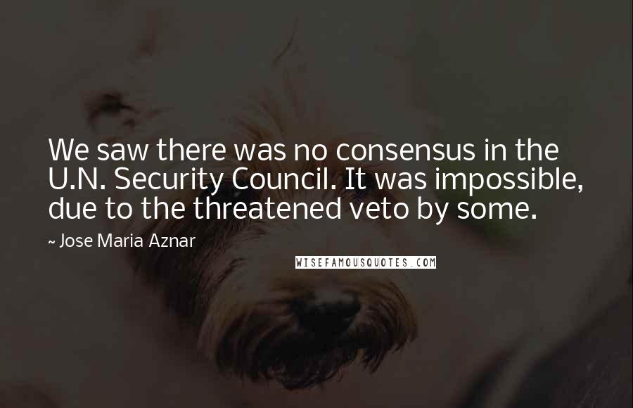 Jose Maria Aznar Quotes: We saw there was no consensus in the U.N. Security Council. It was impossible, due to the threatened veto by some.