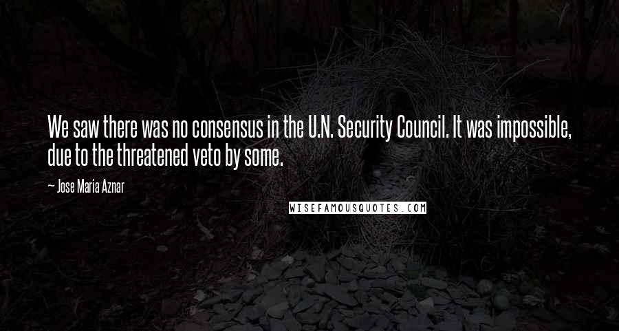 Jose Maria Aznar Quotes: We saw there was no consensus in the U.N. Security Council. It was impossible, due to the threatened veto by some.