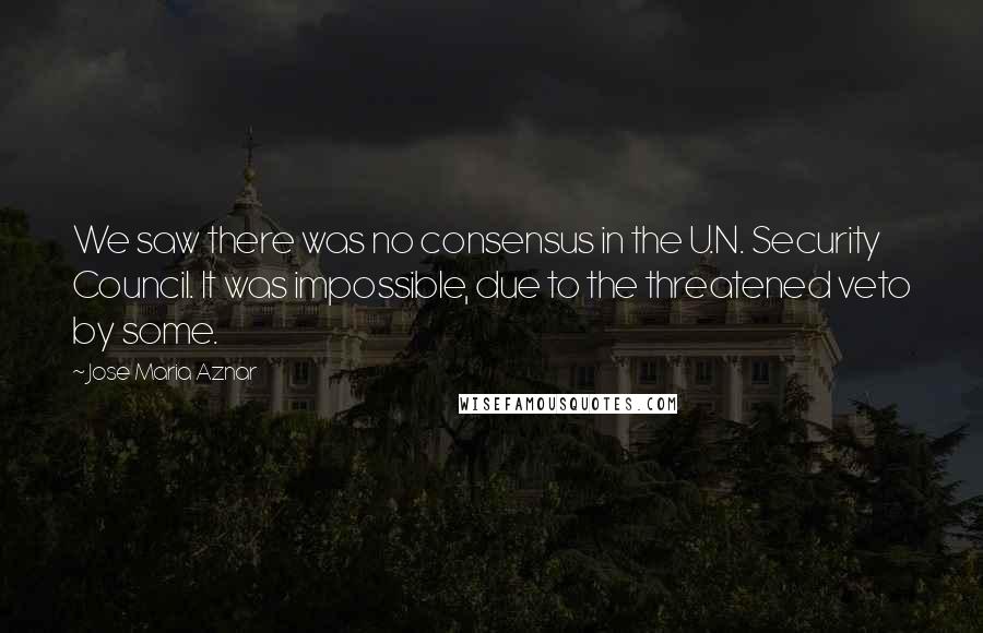 Jose Maria Aznar Quotes: We saw there was no consensus in the U.N. Security Council. It was impossible, due to the threatened veto by some.