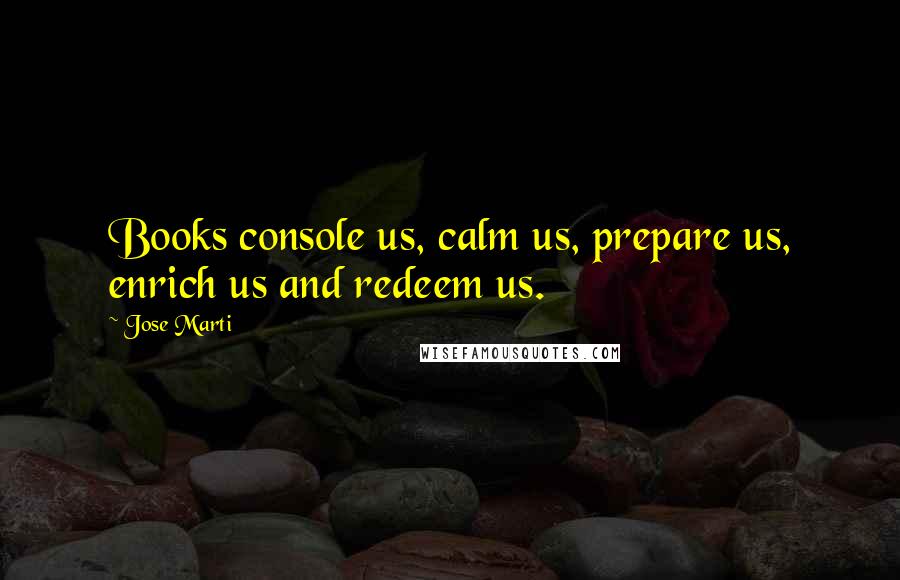 Jose Marti Quotes: Books console us, calm us, prepare us, enrich us and redeem us.