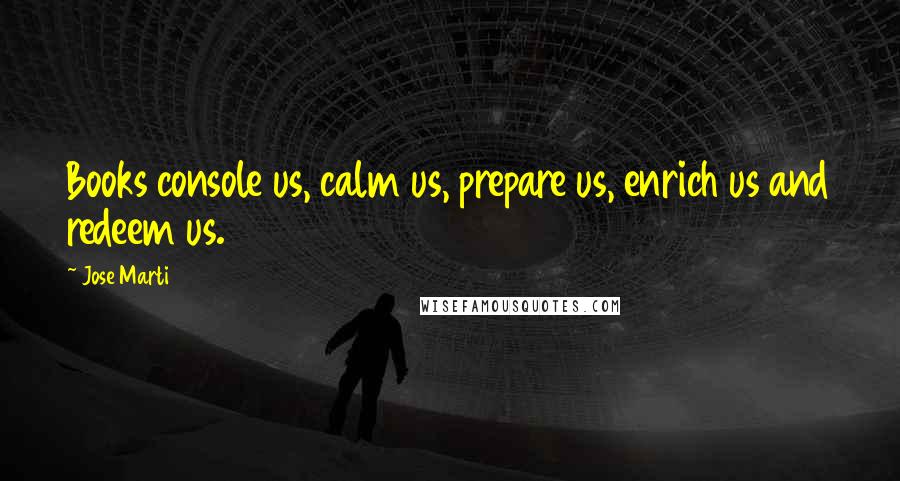 Jose Marti Quotes: Books console us, calm us, prepare us, enrich us and redeem us.