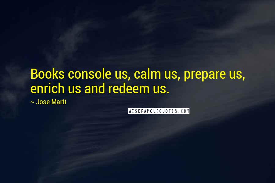 Jose Marti Quotes: Books console us, calm us, prepare us, enrich us and redeem us.