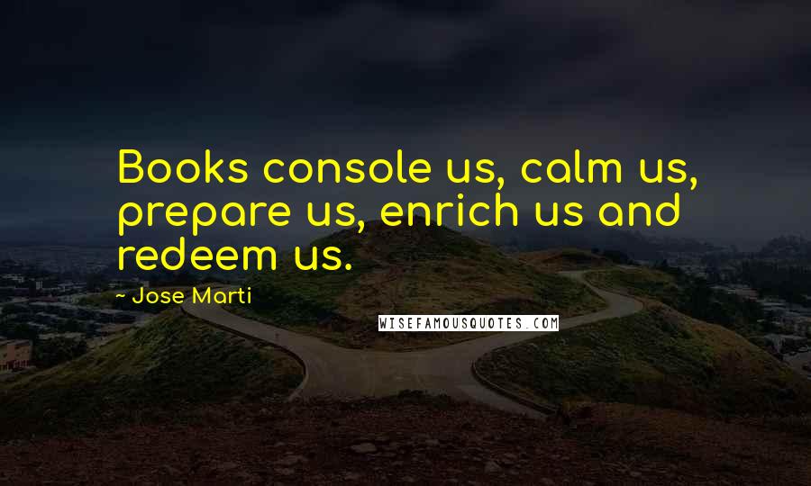 Jose Marti Quotes: Books console us, calm us, prepare us, enrich us and redeem us.