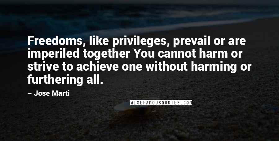 Jose Marti Quotes: Freedoms, like privileges, prevail or are imperiled together You cannot harm or strive to achieve one without harming or furthering all.