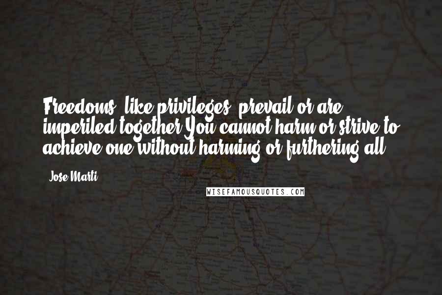 Jose Marti Quotes: Freedoms, like privileges, prevail or are imperiled together You cannot harm or strive to achieve one without harming or furthering all.