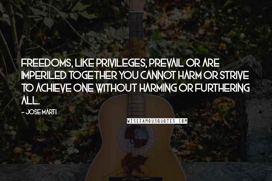 Jose Marti Quotes: Freedoms, like privileges, prevail or are imperiled together You cannot harm or strive to achieve one without harming or furthering all.