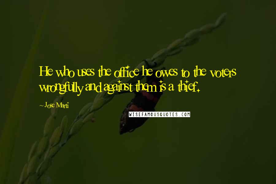 Jose Marti Quotes: He who uses the office he owes to the voters wrongfully and against them is a thief.