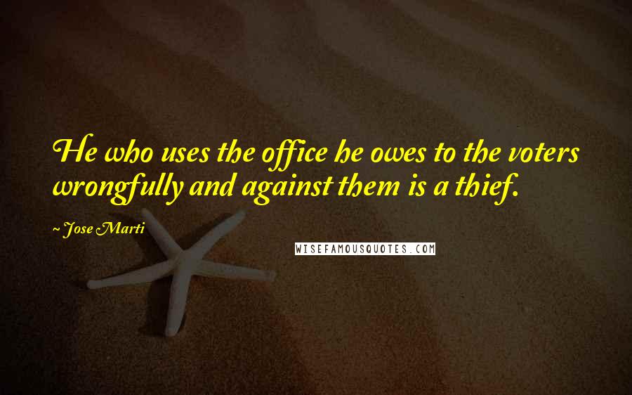 Jose Marti Quotes: He who uses the office he owes to the voters wrongfully and against them is a thief.