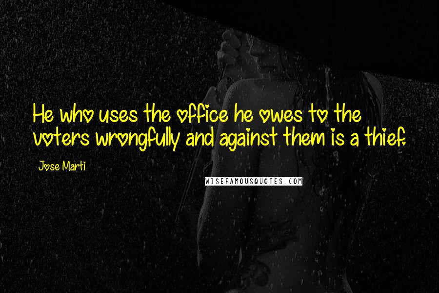 Jose Marti Quotes: He who uses the office he owes to the voters wrongfully and against them is a thief.