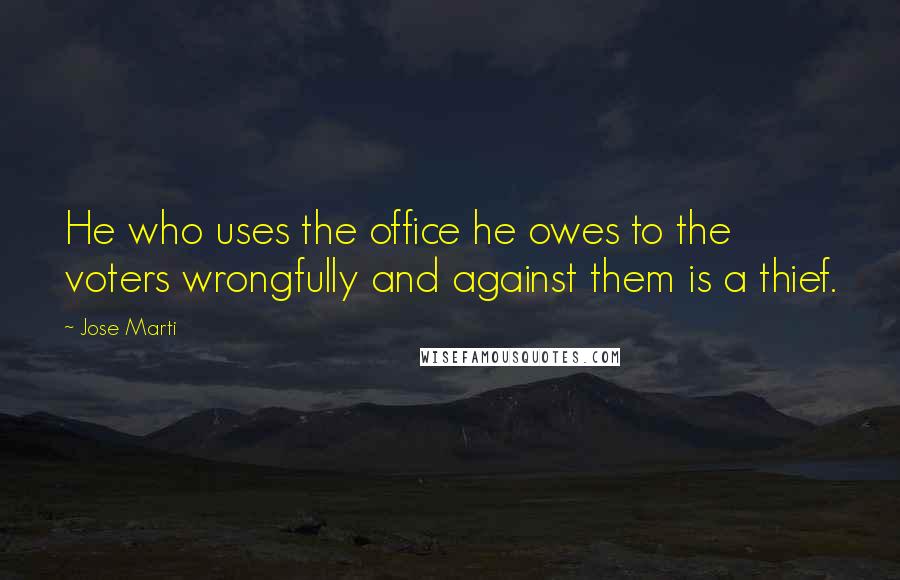 Jose Marti Quotes: He who uses the office he owes to the voters wrongfully and against them is a thief.