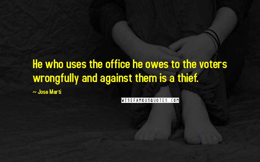 Jose Marti Quotes: He who uses the office he owes to the voters wrongfully and against them is a thief.